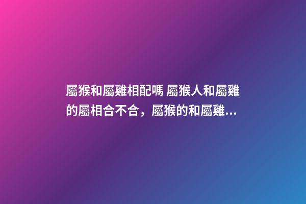 屬猴和屬雞相配嗎 屬猴人和屬雞的屬相合不合，屬猴的和屬雞的配嗎-第1張-觀點-玄機派
